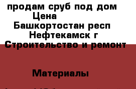 продам сруб под дом › Цена ­ 120 000 - Башкортостан респ., Нефтекамск г. Строительство и ремонт » Материалы   
